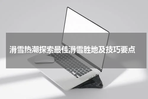  滑雪热潮探索最佳滑雪胜地及技巧要点