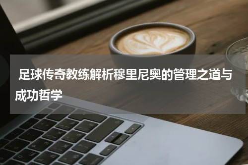  足球传奇教练解析穆里尼奥的管理之道与成功哲学