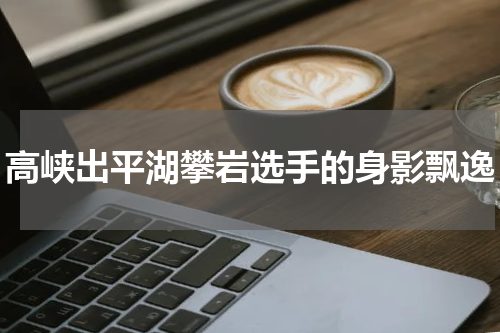 高峡出平湖攀岩选手的身影飘逸