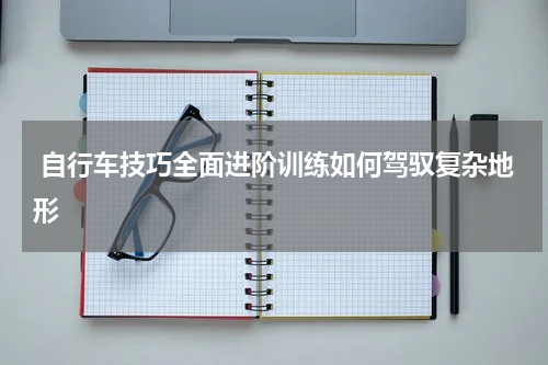  自行车技巧全面进阶训练如何驾驭复杂地形