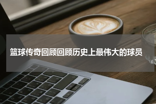  篮球传奇回顾回顾历史上最伟大的球员