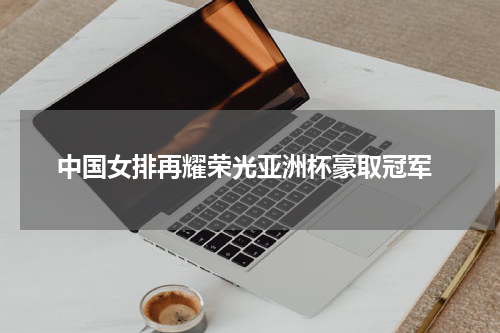  中国女排再耀荣光亚洲杯豪取冠军