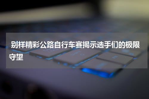  别样精彩公路自行车赛揭示选手们的极限守望