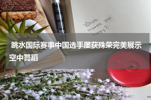  跳水国际赛事中国选手屡获殊荣完美展示空中舞蹈