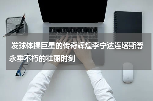  发球体操巨星的传奇辉煌李宁达连塔斯等永垂不朽的壮丽时刻