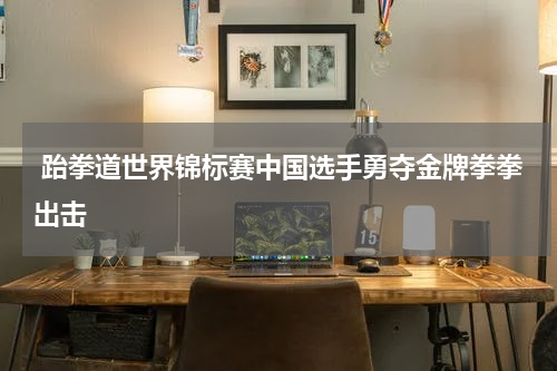  跆拳道世界锦标赛中国选手勇夺金牌拳拳出击