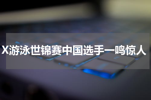 X游泳世锦赛中国选手一鸣惊人