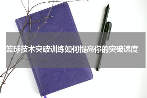  篮球技术突破训练如何提高你的突破速度