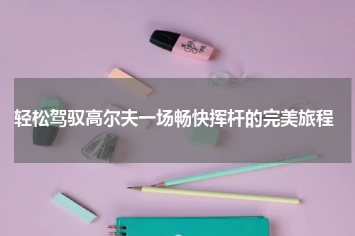  轻松驾驭高尔夫一场畅快挥杆的完美旅程