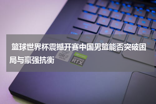  篮球世界杯震撼开赛中国男篮能否突破困局与豪强抗衡