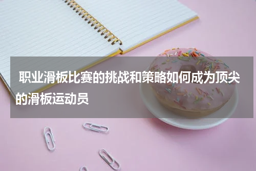 职业滑板比赛的挑战和策略如何成为顶尖的滑板运动员