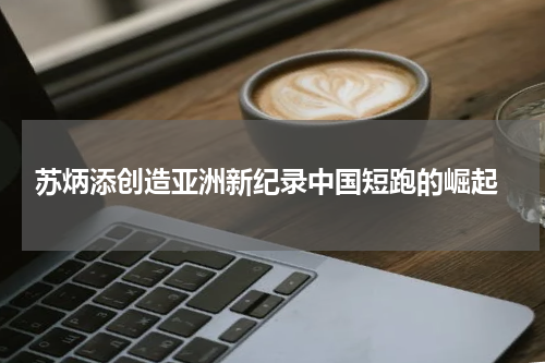  苏炳添创造亚洲新纪录中国短跑的崛起