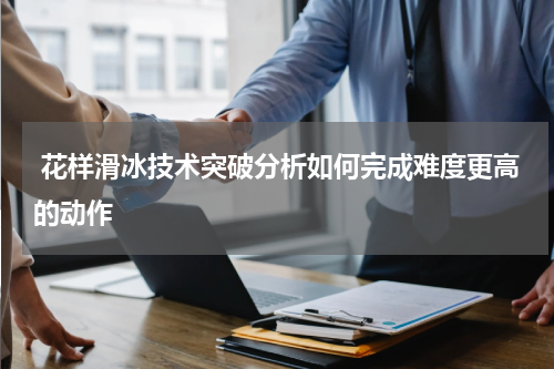 花样滑冰技术突破分析如何完成难度更高的动作