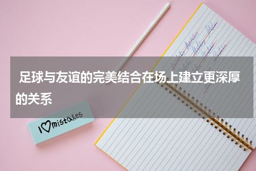  足球与友谊的完美结合在场上建立更深厚的关系