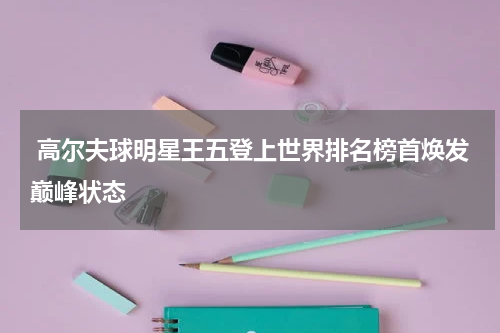  高尔夫球明星王五登上世界排名榜首焕发巅峰状态