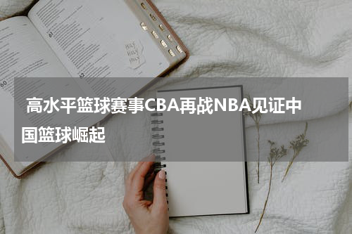  高水平篮球赛事CBA再战NBA见证中国篮球崛起