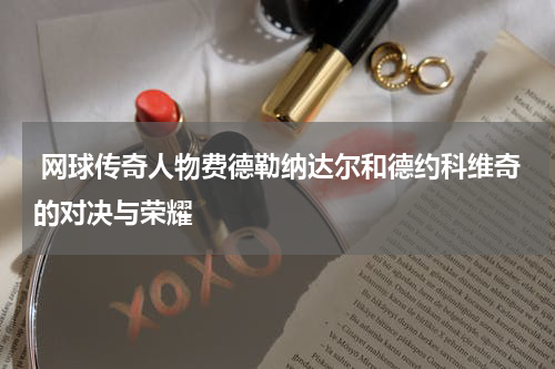  网球传奇人物费德勒纳达尔和德约科维奇的对决与荣耀