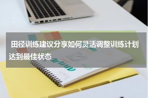  田径训练建议分享如何灵活调整训练计划达到最佳状态