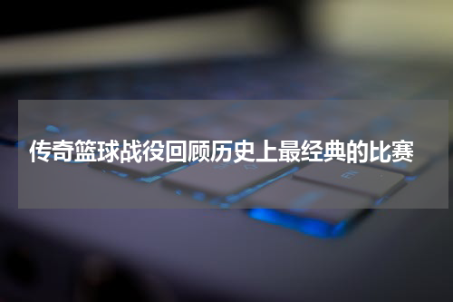  传奇篮球战役回顾历史上最经典的比赛