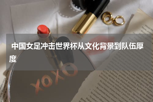  中国女足冲击世界杯从文化背景到队伍厚度