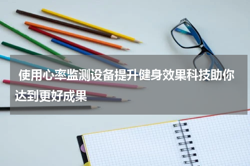  使用心率监测设备提升健身效果科技助你达到更好成果