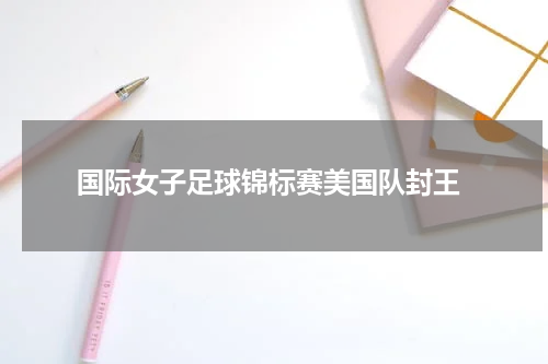  国际女子足球锦标赛美国队封王