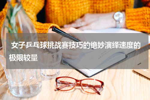  女子乒乓球挑战赛技巧的绝妙演绎速度的极限较量