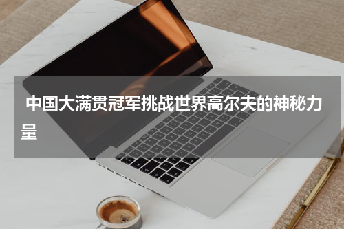  中国大满贯冠军挑战世界高尔夫的神秘力量
