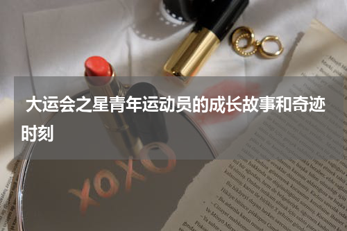  大运会之星青年运动员的成长故事和奇迹时刻