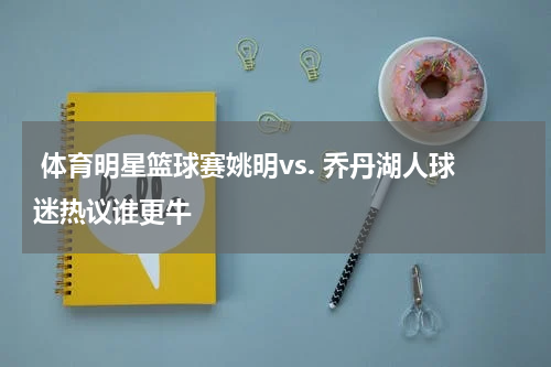  体育明星篮球赛姚明vs. 乔丹湖人球迷热议谁更牛