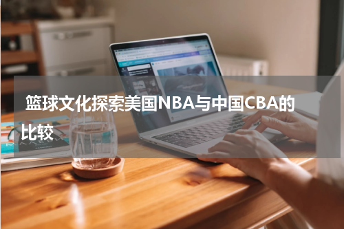  篮球文化探索美国NBA与中国CBA的比较