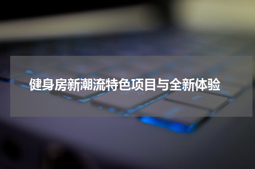  健身房新潮流特色项目与全新体验