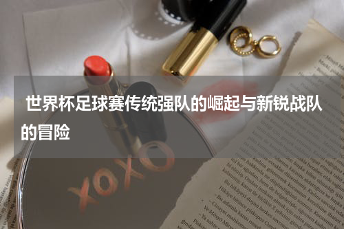  世界杯足球赛传统强队的崛起与新锐战队的冒险