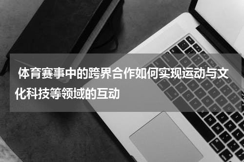  体育赛事中的跨界合作如何实现运动与文化科技等领域的互动