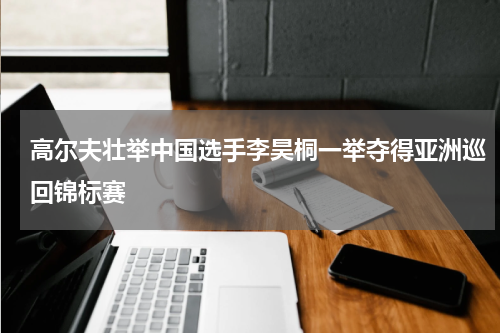 高尔夫壮举中国选手李昊桐一举夺得亚洲巡回锦标赛