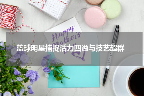  篮球明星捕捉活力四溢与技艺超群