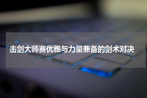  击剑大师赛优雅与力量兼备的剑术对决
