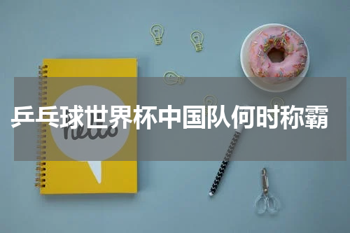  乒乓球世界杯中国队何时称霸