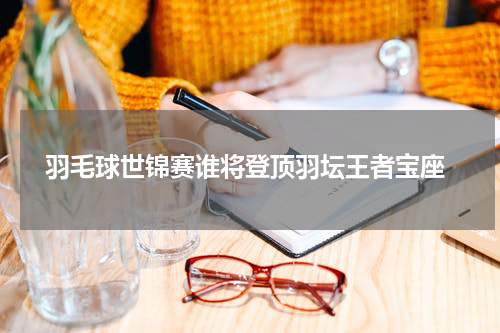  羽毛球世锦赛谁将登顶羽坛王者宝座