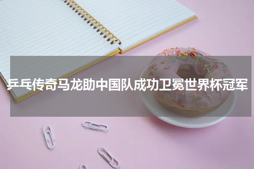 乒乓传奇马龙助中国队成功卫冕世界杯冠军