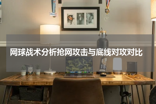  网球战术分析抢网攻击与底线对攻对比