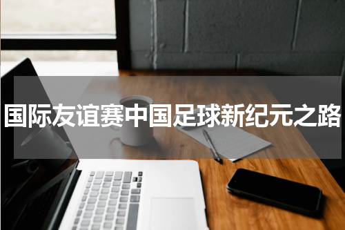 国际友谊赛中国足球新纪元之路