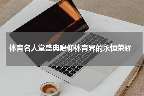  体育名人堂盛典瞻仰体育界的永恒荣耀