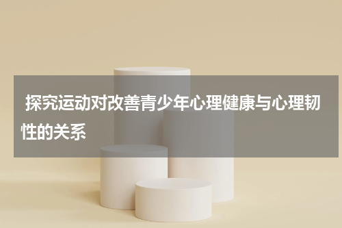  探究运动对改善青少年心理健康与心理韧性的关系