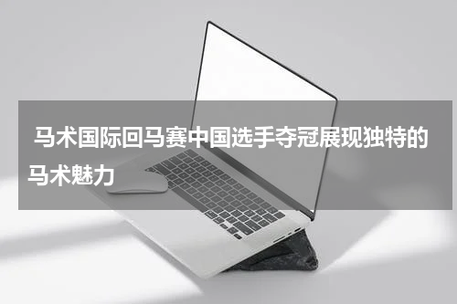  马术国际回马赛中国选手夺冠展现独特的马术魅力