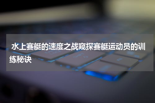  水上赛艇的速度之战窥探赛艇运动员的训练秘诀