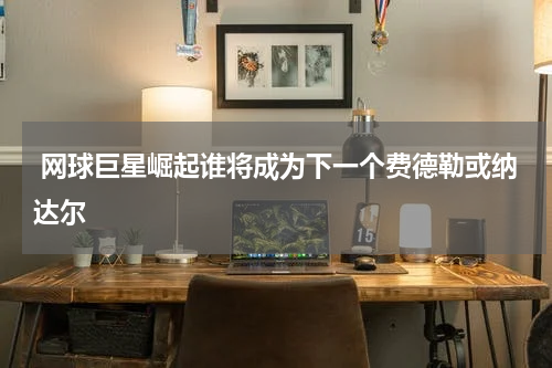  网球巨星崛起谁将成为下一个费德勒或纳达尔