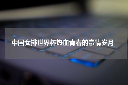  中国女排世界杯热血青春的豪情岁月