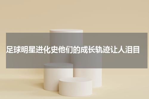  足球明星进化史他们的成长轨迹让人泪目