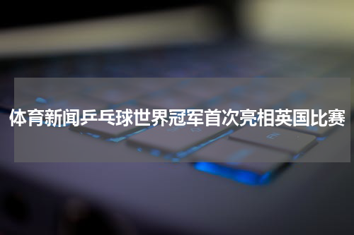 体育新闻乒乓球世界冠军首次亮相英国比赛